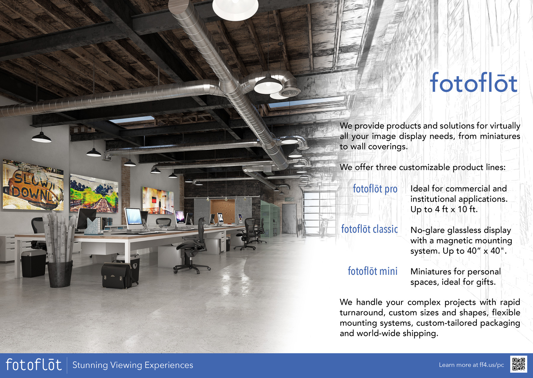 fotoflot

We provide products and solutions for virtually all your image display needs, from miniatures to wall coverings. We offer three customizable product lines:
fotoflot pro - Ideal for commercial and institutional applications. Up to 4 ft x 8 ft.
fotoflot classic - No-glare glassless display with a magnetic float mounting system.
fotoflot mini - Miniatures for personal spaces, ideal for gifts.

We handle your complex projects with rapid turnaround, custom sizes and shapes, flexible mounting systems, custom-tailored packaging and world-wide shipping.