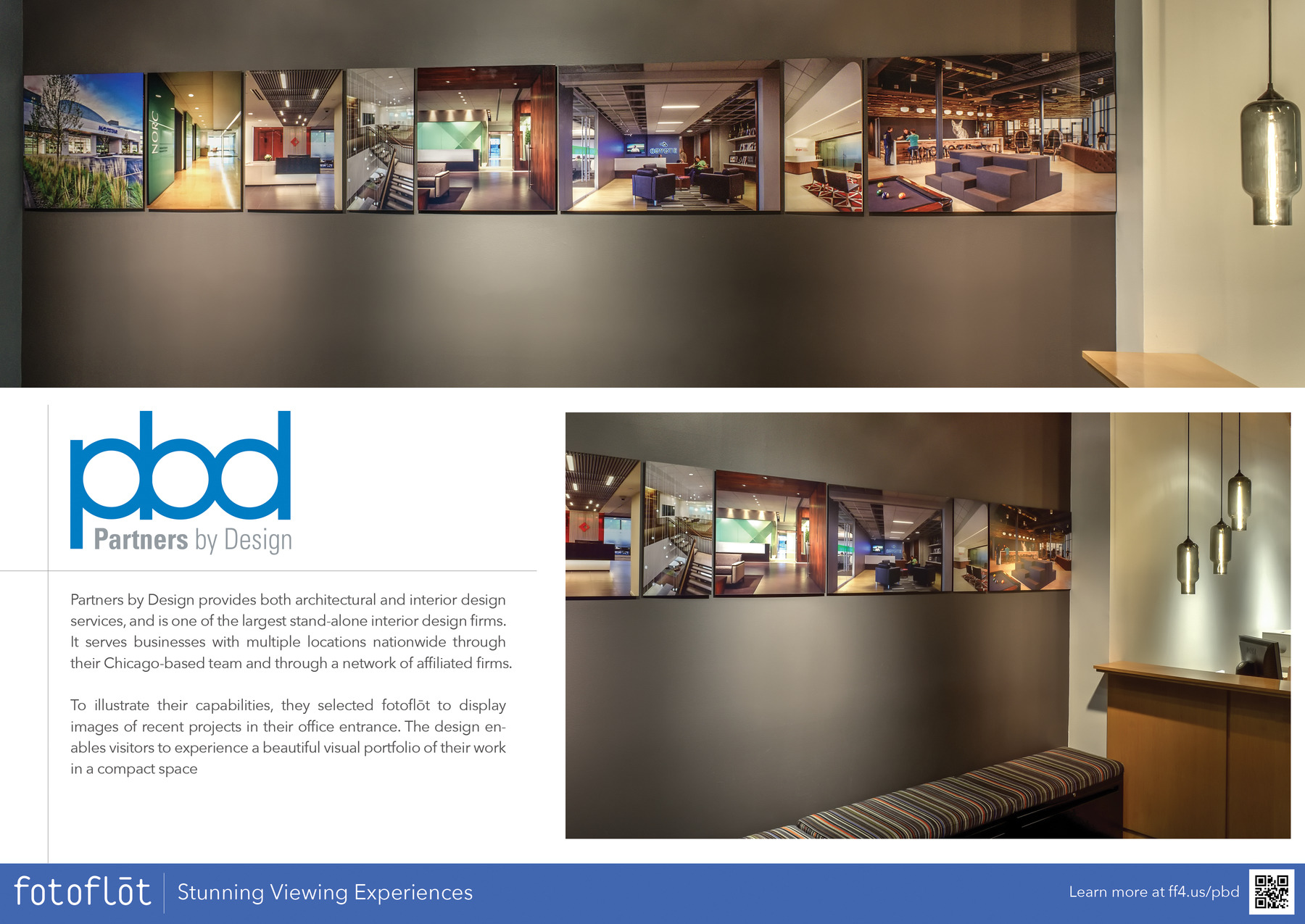 PBD Partners by Design

Partners by Design provides both architectural and interior design services, and is one of the largest stand-alone interior design firms. It serves businesses with multiple locations nationwide through their Chicago-based team and through a network of affiliated firms.

To illustrate their capabilities, they selected fotoflot to display images of recent projects in their office entrance. The design enables visitors to experience a beautiful visual portfolio of their work in a compact space fotoflot Stunning Viewing Experiences

Learn more at https://ff4.us/pbd