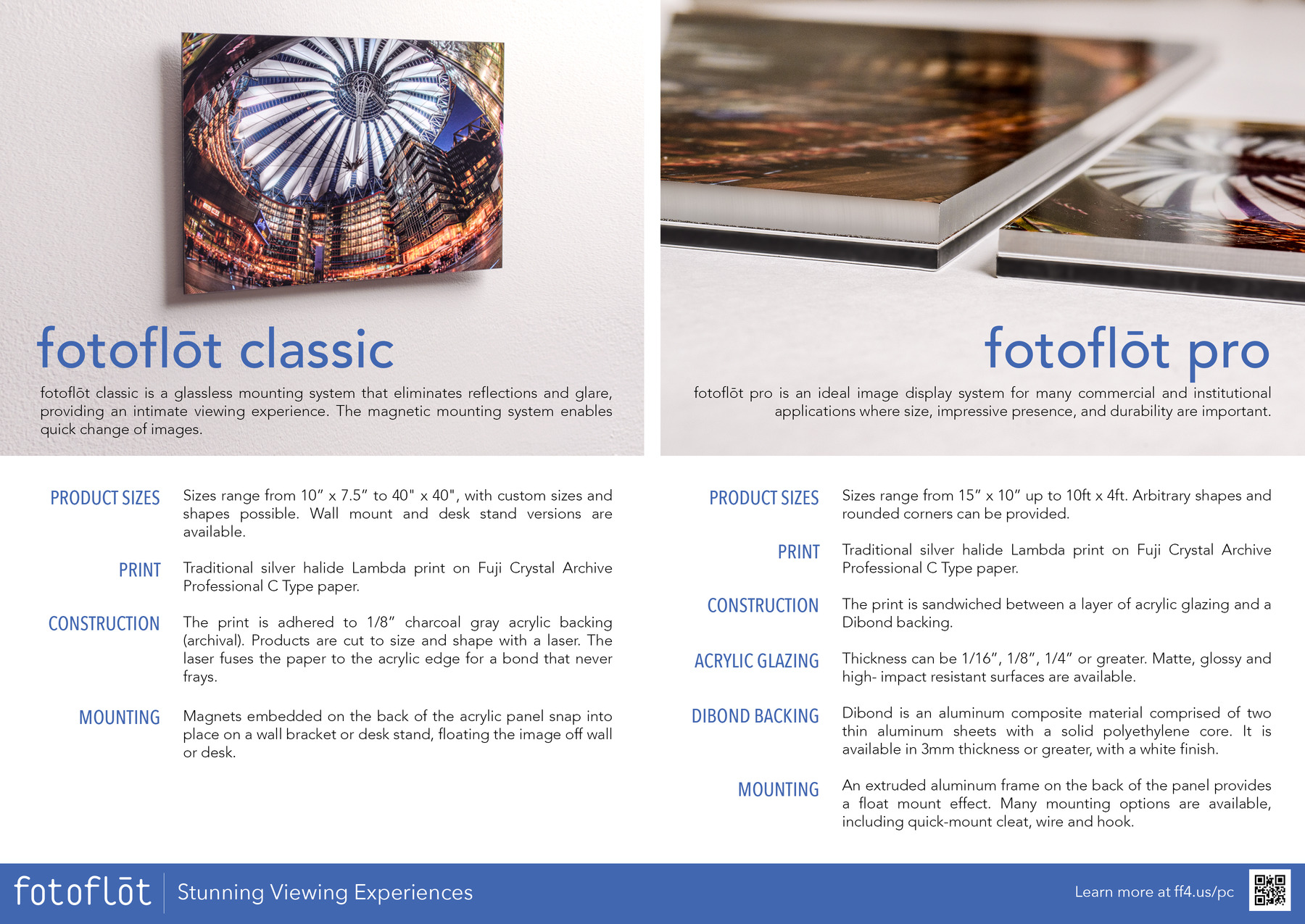 fotoflot classic
fotoflot classic is a glassless float mounting system that eliminates reflections and glare, providing an intimate viewing experience. The magnetic mounting system enables quick change of images.
Sizes range from 10in x 7.5in to 40in x 40in, with custom sizes and shapes possible. Wall mount and desk stand versions are available.
Traditional silver halide Lambda print on Fuji Crystal Archive Professional C Type paper.
The print is adhered to 1/8in charcoal gray acrylic backing (archival). Products are cut to size and shape with a laser. The laser fuses the paper to the acrylic edge for a bond that never frays.
Magnets embedded on the back of the acrylic panel snap into place on a wall bracket or desk stand, floating the image off wall or desk.

fotoflot pro
fotoflot pro is an ideal image display system for many commercial and institutional applications where size, impressive presence, and durability are important.
Sizes range from 15in x 10in up to 10ft x 4ft. Arbitrary shapes and rounded corners can be provided.
Traditional silver halide Lambda print on Fuji Crystal Archive Professional C Type paper.
The print is sandwiched between a layer of acrylic glazing and a Dibond backing.
Thickness can be 1/16in, 1/8in, 1/4in or greater. Matte, glossy and high-impact resistant surfaces are available.
Dibond is an aluminum composite material comprised of two thin aluminum sheets with a solid polyethylene core. It is available in 3mm thickness or greater, with a white finish.
An extruded aluminum frame on the back of the panel provides a float mount effect. Many mounting options are available, including quick-mount cleat, wire and hook.

fotoflot mini

fotoflot mini products are ideal for personal spaces. The elegant simplicity makes them perfect for gifting.
fotoflot mini products can be as small as 4inx6in or 2inx3in. Custom sizes, shapes, and versions for attachment directly to metal surfaces are also possible.
Traditional silver halide Lambda print on Fuji Crystal Archive Professional C Type paper.
The print is adhered to 1/8in charcoal gray acrylic backing (archival). Products are cut to size and shape with a laser. The laser fuses the paper to the acrylic edge for a bond that never frays.
Various mounting options are available, including wall mount and a black curved desk stand
fotoflot mini products can be shipped in a high-quality gift box. Other options are available as well

fotoflot Stunning Viewing Experiences

Learn more at https://ff4.us/pc